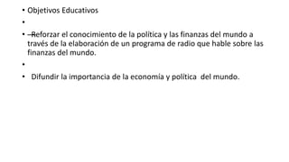 • Objetivos Educativos
•
• —Reforzar el conocimiento de la política y las finanzas del mundo a
través de la elaboración de un programa de radio que hable sobre las
finanzas del mundo.
•
• Difundir la importancia de la economía y política del mundo.
 