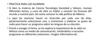 • PRACTICA PARA LOS ALUMNOS
• Si bien la materia de Ciencia Tecnología Sociedad y Valores, maneja
diferentes temas, y unos de ellos es hablar y conocer las finanzas del
mundo y nuestro país. Así como conocer la vida política de México.
• y aquí los alumnos hacen un recorrido por cada una de ellas,
posteriormente seleccionan una, y comienzan a elaborar su guion de
radio para hacer un programa sobre las lenguas de su elección.
• Previó a escoger el tema, se les explica la importancia de la radio en
México como un medio de comunicación, invitándolos a escuchar
programas en diferentes estaciones. Imagen Informativa etc.
 