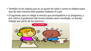 • También se les explica que es un guión de radio y como se elabora para
que de esta manera ellos puedan elaborar el suyo
• El siguiente paso es elegir la música que acompañara a su programa, y
por ultimo la grabación del mismo dando como resultado, un bonito
trabajo por parte de los alumnos.
 