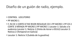 Diseño de un guión de radio, ejemplo.
• CONTROL LOCUTORIO
• PP MICRO 1
• F. IN CD 1 CORTE 8 THE RIVER RESUELVE CD 1 PP MICRO 1 PP CD 2
CORTE 3 RÁFAGA PP MICRO 2 PP MICRO 1 Locutor 1: Saluda a la
audencia Locutor 1: Noticia 1 (Visita de Aznar a EEUU) Locutor 2:
Noticia 2 (Temporal en Galicia)
• Locutor 1: Noticia 3 (Subida de la gasolina)
 