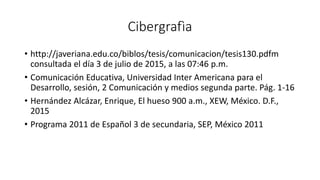 Cibergrafìa
• http://javeriana.edu.co/biblos/tesis/comunicacion/tesis130.pdfm
consultada el día 3 de julio de 2015, a las 07:46 p.m.
• Comunicación Educativa, Universidad Inter Americana para el
Desarrollo, sesión, 2 Comunicación y medios segunda parte. Pág. 1-16
• Hernández Alcázar, Enrique, El hueso 900 a.m., XEW, México. D.F.,
2015
• Programa 2011 de Español 3 de secundaria, SEP, México 2011
 