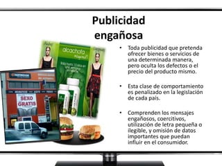 Publicidad
engañosa
• Toda publicidad que pretenda
ofrecer bienes o servicios de
una determinada manera,
pero oculta los defectos o el
precio del producto mismo.
• Esta clase de comportamiento
es penalizado en la legislación
de cada país.
• Comprenden los mensajes
engañosos, coercitivos,
utilización de letra pequeña o
ilegible, y omisión de datos
importantes que puedan
influir en el consumidor.
 