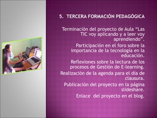 5.  TERCERA FORMACIÓN PEDAGÓGICA Terminación del proyecto de Aula “Las TIC voy aplicando y a leer voy aprendiendo”. Participación en el foro sobre la importancia de la tecnología en la educación. Reflexiones sobre la lectura de los procesos de Gestión de E-learning. Realización de la agenda para el día de clausura. Publicación del proyecto en la página slideshare. Enlace  del proyecto en el blog.   