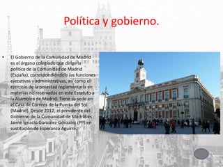 Política y gobierno.
• El Gobierno de la Comunidad de Madrid
es el órgano colegiado que dirige la
política de la Comunidad de Madrid
(España), correspondiéndole las funciones
ejecutivas y administrativas, así como el
ejercicio de la potestad reglamentaria en
materias no reservadas en este Estatuto a
la Asamblea de Madrid. Tiene su sede en
el Casa de Correos de la Puerta del Sol
(Madrid). Desde 2012, el presidente del
Gobierno de la Comunidad de Madrid es
Jaime Ignacio González González (PP) en
sustitución de Esperanza Aguirre.
 