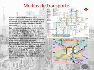 Medios de transporte.
• El transporte de Madrid es una red de
comunicaciones que permite el movimiento de
mercancías y viajeros entre los distintos puntos
de la ciudad de Madrid y entre ésta y otros
municipios.
• Esta comunicación se produce mediante varios
medios, como puede ser el metro, el tren, el
cercanías, el autobús, urbano o interurbano, o
simplemente la red de carreteras, que permite
los traslados mediante transporte privado.
• Actualmente, Madrid es privilegiada en cuanto
al transporte público. Con las nuevas
ampliaciones, casi el 90% de los habitantes de la
Comunidad de Madrid tendrán acceso al metro.
Además de que es una de las pocas ciudades
europeas en la que llegar con este medio al
aeropuerto cuesta 5€. Por Madrid circulan casi
200 líneas de autobuses urbanos de la EMT y en
un futuro, el tren de alta velocidad (AVE) la
comunicará con todas las capitales españoles a
no más de 4 horas.
 
