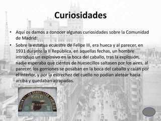 Curiosidades
• Aquí os damos a conocer algunas curiosidades sobre la Comunidad
de Madrid:
• Sobre la estatua ecuestre de Felipe III, era hueca y al parecer, en
1931 durante la II República, en aquellas fechas, un hombre
introdujo un explosivo en la boca del caballo, tras la explosión,
nadie esperaba que cientos de huesecillos saltasen por los aires, al
parecer, los gorriones se posaban en la boca del caballo y caían por
el interior, y por la estrechez del cuello no podían aletear hacia
arriba y quedaban atrapadas.
 