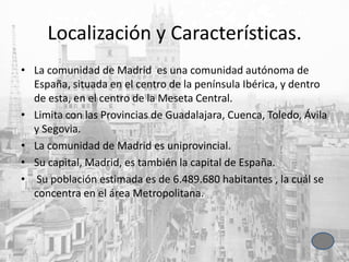 Localización y Características.
• La comunidad de Madrid es una comunidad autónoma de
España, situada en el centro de la península Ibérica, y dentro
de esta, en el centro de la Meseta Central.
• Limita con las Provincias de Guadalajara, Cuenca, Toledo, Ávila
y Segovia.
• La comunidad de Madrid es uniprovincial.
• Su capital, Madrid, es también la capital de España.
• Su población estimada es de 6.489.680 habitantes , la cuál se
concentra en el área Metropolitana.
 
