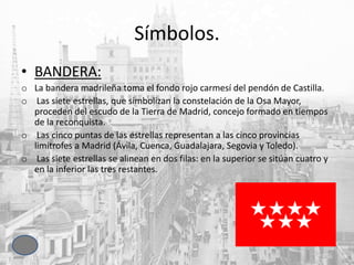 Símbolos.
• BANDERA:
o La bandera madrileña toma el fondo rojo carmesí del pendón de Castilla.
o Las siete estrellas, que simbolizan la constelación de la Osa Mayor,
proceden del escudo de la Tierra de Madrid, concejo formado en tiempos
de la reconquista.
o Las cinco puntas de las estrellas representan a las cinco provincias
limítrofes a Madrid (Ávila, Cuenca, Guadalajara, Segovia y Toledo).
o Las siete estrellas se alinean en dos filas: en la superior se sitúan cuatro y
en la inferior las tres restantes.
 