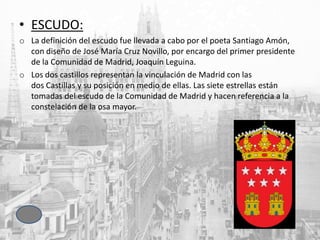 • ESCUDO:
o La definición del escudo fue llevada a cabo por el poeta Santiago Amón,
con diseño de José María Cruz Novillo, por encargo del primer presidente
de la Comunidad de Madrid, Joaquín Leguina.
o Los dos castillos representan la vinculación de Madrid con las
dos Castillas y su posición en medio de ellas. Las siete estrellas están
tomadas del escudo de la Comunidad de Madrid y hacen referencia a la
constelación de la osa mayor.
 