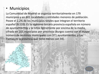• Municipios
La Comunidad de Madrid se organiza territorialmente en 179
municipios y en 801 localidades y entidades menores de población.
Posee el 2,2% de los municipios totales que integran el territorio
español (8.110). Es la vigésimo tercera provincia española en número
de ayuntamientos y se sitúa ligeramente por encima de la media,
cifrada en 165 municipios por provincia (Burgos cuenta con el mayor
número de términos municipales con 371 ayuntamientos, y Las
Palmas es la provincia que tiene menos con 34).
 