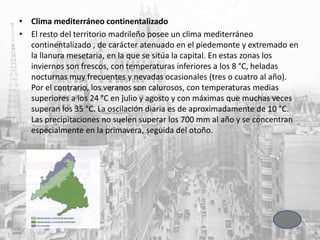 • Clima mediterráneo continentalizado
• El resto del territorio madrileño posee un clima mediterráneo
continentalizado , de carácter atenuado en el piedemonte y extremado en
la llanura mesetaria, en la que se sitúa la capital. En estas zonas los
inviernos son frescos, con temperaturas inferiores a los 8 °C, heladas
nocturnas muy frecuentes y nevadas ocasionales (tres o cuatro al año).
Por el contrario, los veranos son calurosos, con temperaturas medias
superiores a los 24 °C en julio y agosto y con máximas que muchas veces
superan los 35 °C. La oscilación diaria es de aproximadamente de 10 °C.
Las precipitaciones no suelen superar los 700 mm al año y se concentran
especialmente en la primavera, seguida del otoño.
 