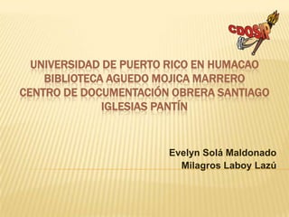 UNIVERSIDAD DE PUERTO RICO EN HUMACAO
    BIBLIOTECA AGUEDO MOJICA MARRERO
CENTRO DE DOCUMENTACIÓN OBRERA SANTIAGO
              IGLESIAS PANTÍN


                       Evelyn Solá Maldonado
                         Milagros Laboy Lazú
 