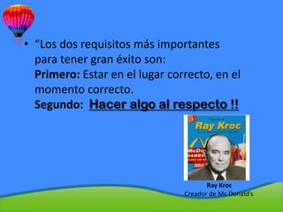 • “Los dos requisitos más importantes
  para tener gran éxito son:
  Primero: Estar en el lugar correcto, en el
  momento correcto.
  Segundo: Hacer algo al respecto !!




                                       Ray Kroc
                                Creador de Mc Donald’s
 