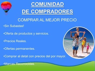 COMUNIDAD
             DE COMPRADORES
          COMPRAR AL MEJOR PRECIO
•Sin Subastas!

•Oferta de productos y servicios.

•Precios Reales.

•Ofertas permanentes.

•Comprar al detal con precios del por mayor.

•Marcas Reconocidas.
 