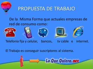PROPUESTA DE TRABAJO
  De la Misma Forma que actuales empresas de
  red de consumo como:



Telefonía fija y celular, bancos,   tv cable e internet.

El Trabajo es conseguir suscriptores al sistema.
 
