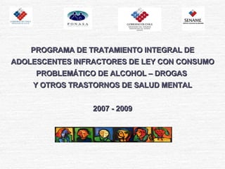PROGRAMA DE TRATAMIENTO INTEGRAL DE ADOLESCENTES INFRACTORES DE LEY CON CONSUMO PROBLEMÁTICO DE ALCOHOL – DROGAS  Y OTROS TRASTORNOS DE SALUD MENTAL 2007 - 2009 