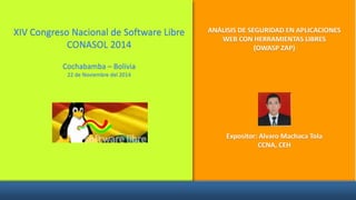 XIV Congreso Nacional de Software Libre
CONASOL 2014
Cochabamba – Bolivia
22 de Noviembre del 2014
ANÁLISIS DE SEGURIDAD EN APLICACIONES
WEB CON HERRAMIENTAS LIBRES
(OWASP ZAP)
Expositor: Alvaro Machaca Tola
CCNA, CEH
 