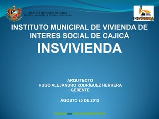 INSTITUTO MUNICIPAL DE VIVIENDA DE
     INTERES SOCIAL DE CAJICÁ

      INSVIVIENDA

                 ARQUITECTO
      HUGO ALEJANDRO RODRÍGUEZ HERRERA
                  GERENTE

              AGOSTO 25 DE 2012
 