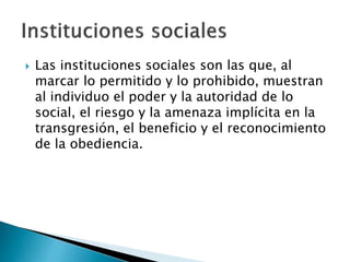  Las instituciones sociales son las que, al
marcar lo permitido y lo prohibido, muestran
al individuo el poder y la autoridad de lo
social, el riesgo y la amenaza implícita en la
transgresión, el beneficio y el reconocimiento
de la obediencia.
 