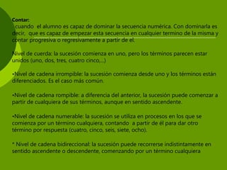Contar:
cuando el alumno es capaz de dominar la secuencia numérica. Con dominarla es
decir, que es capaz de empezar esta secuencia en cualquier termino de la misma y
contar progresiva o regresivamente a partir de el.
Nivel de cuerda: la sucesión comienza en uno, pero los términos parecen estar
unidos (uno, dos, tres, cuatro cinco,...)
•Nivel de cadena irrompible: la sucesión comienza desde uno y los términos están
diferenciados. Es el caso más común.
•Nivel de cadena rompible: a diferencia del anterior, la sucesión puede comenzar a
partir de cualquiera de sus términos, aunque en sentido ascendente.
•Nivel de cadena numerable: la sucesión se utiliza en procesos en los que se
comienza por un término cualquiera, contando a partir de él para dar otro
término por respuesta (cuatro, cinco, seis, siete, ocho).
* Nivel de cadena bidireccional: la sucesión puede recorrerse indistintamente en
sentido ascendente o descendente, comenzando por un término cualquiera
 