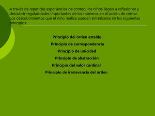 A través de repetidas experiencias de conteo, los niños llegan a reflexionar y
descubrir regularidades importantes de los números en al acción de contar.
Los descubrimientos que el niño realiza pueden sintetizarse en los siguientes
principios:
Principio del orden estable
Principio de correspondencia
Principio de unicidad
Principio de abstracción
Principio del valor cardinal
Principio de irrelevancia del orden
 