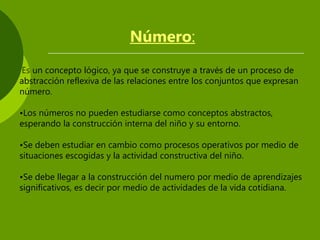 Número:
Es un concepto lógico, ya que se construye a través de un proceso de
abstracción reflexiva de las relaciones entre los conjuntos que expresan
número.
•Los números no pueden estudiarse como conceptos abstractos,
esperando la construcción interna del niño y su entorno.
•Se deben estudiar en cambio como procesos operativos por medio de
situaciones escogidas y la actividad constructiva del niño.
•Se debe llegar a la construcción del numero por medio de aprendizajes
significativos, es decir por medio de actividades de la vida cotidiana.
 