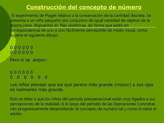 Construcción del concepto de número
El experimento de Piaget relativo a la conservación de la cantidad discreta. Se
presenta a un niño pequeño dos conjuntos de igual cantidad de objetos de la
misma clase, dispuestos en filas simétricas, de forma que estén en
correspondencia de uno a uno fácilmente perceptible de modo visual, como
sugiere el siguiente dibujo:
0 0 0 0 0 0
0 0 0 0 0 0
Pero si se alejan:
0 0 0 0 0 0
0 0 0 0 0 0
Los niños piensan que los que parece más grande (mayor) a sus ojos
es realmente más grande.
Esto se debe a que los niños del periodo preoperacional están muy ligados a sus
percepciones de la realidad. A lo largo del periodo de las Operaciones Concretas
irán progresivamente desarrollando el concepto de numero tal y como lo tiene el
adulto.
 