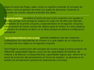 Según la teoría de Piaget, saber contar no significa entender el concepto de
número, como el ejemplo de arriba nos acaba de demostrar. Entender el
concepto de número requiere entender dos ideas:
La conservación: se refiere al hecho de que si dos conjuntos son iguales en
numero, ponga como ponga los objetos en cada uno de ellos (por ejemplo,
apilándolos en le primer conjunto y esparciéndolos en el segundo conjunto),
habrá siempre el mismo numero de objetos igual en ambos. En otras palabras,
el número se conserva, es decir, no se altera porque se altere la configuración
perceptual.
*La correspondencia uno-a-uno: permite establecer que dos conjuntos
cualesquiera son equivalentes en número si a cada objeto de un conjunto le
corresponde otro objeto en el segundo conjunto.
Para Piaget la construcción del concepto de número exige la previa posesión de
diferentes capacidades lógicas, como son las capacidades de clasificar, de
ordenar y de efectuar correspondencias, capacidades lógicas que -dentro de su
teoría de evolución del pensamiento en forma de estadios- se alcanzan en el
estadio de pensamiento operacional (operaciones concretas).
 