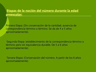Etapas de la noción del número durante la edad
preescolar:
Primera Etapa: (Sin conservación de la cantidad, ausencia de
correspondencia término a término. Se da de 4 a 5 años
aproximadamente).
Segunda Etapa: (establecimiento de la correspondencia término a
término pero sin equivalencia durable. De 5 a 6 años
aproximadamente).
Tercera Etapa: (Conservación del número. A partir de los 6 años
aproximadamente).
 
