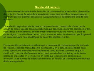 Noción del número.
Los niños comienzan a desarrollar la noción de clase numérica a partir de la observación
de conjuntos físicos. Se valen de la apreciación visual para identificar las equivalencias
cuantitativas entre distintos conjuntos e ir, paulatinamente, elaborando la idea de clase
numérica.
Otra relación lógica importante para la comprensión del concepto de número, es la
noción de orden. Cuando contamos sabemos que debemos colocar los objetos en orden,
ya sea física o mentalmente, a fin de evitar contar dos veces uno mismo, o dejar de
contar alguno.Los niños llevan a cabo sus primeras experiencias de conteo, por lo general
no sienten ninguna necesidad lógica de poner los objetos en orden.
En este sentido, podríamos considerar que el número está conformado por la fusión de
las relaciones lógicas implicadas en la clasificación y en la seriación entendidas éstas
como operaciones mentales y no simplemente como acciones concretas ya que la
clasificación permite al niño entender las relaciones de clase numérica y de inclusión
jerárquica implicadas en los números, en tanto que la seriación le posibilita para
reconocer las relaciones de ordenación numérica en función de la comparación entre sus
distintas magnitudes.
 