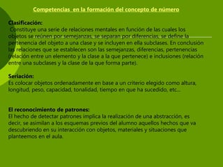 Competencias en la formación del concepto de número
Clasificación:
Constituye una serie de relaciones mentales en función de las cuales los
objetos se reúnen por semejanzas, se separan por diferencias, se define la
pertenencia del objeto a una clase y se incluyen en ella subclases. En conclusión
las relaciones que se establecen son las semejanzas, diferencias, pertenencias
(relación entre un elemento y la clase a la que pertenece) e inclusiones (relación
entre una subclases y la clase de la que forma parte).
Seriación:
Es colocar objetos ordenadamente en base a un criterio elegido como altura,
longitud, peso, capacidad, tonalidad, tiempo en que ha sucedido, etc...
El reconocimiento de patrones:
El hecho de detectar patrones implica la realización de una abstracción, es
decir, se asimilan a los esquemas previos del alumno aquellos hechos que va
descubriendo en su interacción con objetos, materiales y situaciones que
planteemos en el aula.
 