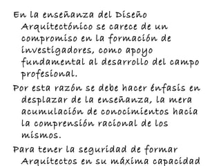 En la enseñanza del Diseño 
Arquitectónico se carece de un 
compromiso en la formación de 
investigadores, como apoyo 
fundamental al desarrollo del campo 
profesional. 
Por esta razón se debe hacer énfasis en 
desplazar de la enseñanza, la mera 
acumulación de conocimientos hacia 
la comprensión racional de los 
mismos. 
Para tener la seguridad de formar 
Arquitectos en su máxima capacidad 
 