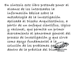 En síntesis este libro pretende poner al 
alcance de los interesados la 
información básica sobre la 
metodología de la investigación 
aplicada al Diseño Arquitectónico, a 
partir de un enfoque científico, lógico 
y racional, que permita un primer 
acercamiento al panorama general del 
proceso de investigación y que sirva 
como apoyo fundamental a la 
E 
R A R T solución de los problemas generados 
B L I dentro de la práctica del Diseño. 
UN ESPACIO PARA 
LAS IDEAS 
 