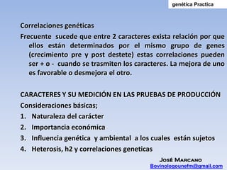 genética Practica



Correlaciones genéticas
Frecuente sucede que entre 2 caracteres exista relación por que
   ellos están determinados por el mismo grupo de genes
   (crecimiento pre y post destete) estas correlaciones pueden
   ser + o - cuando se trasmiten los caracteres. La mejora de uno
   es favorable o desmejora el otro.

CARACTERES Y SU MEDICIÓN EN LAS PRUEBAS DE PRODUCCIÓN
Consideraciones básicas;
1. Naturaleza del carácter
2. Importancia económica
3. Influencia genética y ambiental a los cuales están sujetos
4. Heterosis, h2 y correlaciones geneticas
                                            José Marcano
                                         Bovinologounefm@gmail.com
 