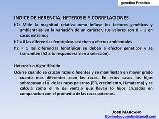 genética Practica



INDICE DE HERENCIA, HETEROSIS Y CORRELACIONES
h2: Mide la magnitud relativa como influye los factores genéticos y
   ambientales en la variación de un carácter, sus valores son 0 – 1 en
   casos extremos
h2 = 0 las diferencias fenotípicas se deben a efectos ambientales
h2 = 1 las diferencias fenotípicas se deben a efectos genéticos y se
   transmiten (h2 alto responderá bien a selección).

Heterosis o Vigor Hibrido
Ocurre cuando se cruzan razas diferentes y se manifiestan en mayor grado
   cuanto mas diferentes sean las razas. En estos casos los hijos
   sobrepasan el x de las razas paternas (ER, crecimiento, H.materna) y se
   calcula como el % de ventaja que llevan lo hijos cruzados en
   comparacion con el promedio de las razas paternas.



                                                   José Marcano
                                                Bovinologounefm@gmail.com
 
