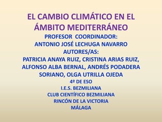 EL CAMBIO CLIMÁTICO EN EL
   ÁMBITO MEDITERRÁNEO
        PROFESOR COORDINADOR:
    ANTONIO JOSÉ LECHUGA NAVARRO
              AUTORES/AS:
PATRICIA ANAYA RUIZ, CRISTINA ARIAS RUIZ,
ALFONSO ALBA BERNAL, ANDRÉS PODADERA
      SORIANO, OLGA UTRILLA OJEDA
                  4º DE ESO
             I.E.S. BEZMILIANA
        CLUB CIENTÍFICO BEZMILIANA
          RINCÓN DE LA VICTORIA
                  MÁLAGA
 