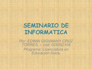 SEMINARIO DE INFORMATICA Por: EDWIN GIOVANNY CRUZ TORRES. – cod: 025092104 Programa: Licenciatura en Educación física. 
