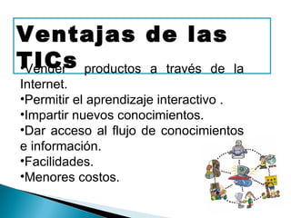 Ventajas de las
TICs productos a través de
•Vender                             la
Internet.
•Permitir el aprendizaje interactivo .
•Impartir nuevos conocimientos.
•Dar acceso al flujo de conocimientos
e información.
•Facilidades.
•Menores costos.
 