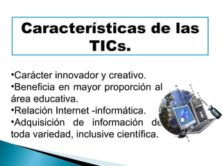Características de las
          TICs.
•Carácter innovador y creativo.
•Beneficia en mayor proporción al
área educativa.
•Relación Internet -informática.
•Adquisición de información de
toda variedad, inclusive científica.
 