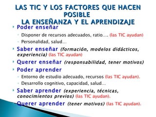 LAS TIC Y LOS FACTORES QUE HACEN
                 POSIBLE
      LA ENSEÑANZA Y EL APRENDIZAJE
   Poder enseñar
    ◦ Disponer de recursos adecuados, ratio…. (las TIC ayudan)
    ◦ Personalidad, salud…
   Saber enseñar (formación, modelos didácticos,
    experiencia) (las TIC ayudan)
   Querer enseñar (responsabilidad, tener motivos)
   Poder aprender
    ◦ Entorno de estudio adecuado, recursos (las TIC ayudan).
    ◦ Desarrollo cognitivo, capacidad, salud…
   Saber aprender (experiencia, técnicas,
    conocimientos previos) (las TIC ayudan).
   Querer aprender (tener motivos) (las TIC ayudan).
 
