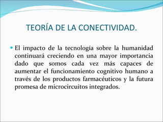 El impacto de la tecnología sobre la humanidad continuará creciendo en una mayor importancia dado que somos cada vez más capaces de aumentar el funcionamiento cognitivo humano a través de los productos farmacéuticos y la futura promesa de microcircuitos integrados. TEORÍA DE LA CONECTIVIDAD. 