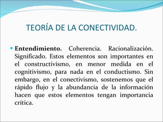 Entendimiento.  Coherencia. Racionalización. Significado. Estos elementos son importantes en el constructivismo, en menor medida en el cognitivismo, para nada en el conductismo. Sin embargo, en el conectivismo, sostenemos que el rápido flujo y la abundancia de la información hacen que estos elementos tengan importancia crítica.  TEORÍA DE LA CONECTIVIDAD. 