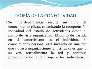 Su interdependencia resulta un flujo de conocimiento eficaz, capacitando la comprensión individual del estado de actividades desde el punto de vista organizativo. El punto de partida en el conectivismo es el individuo. El conocimiento personal está incluido en una red que nutre a organizaciones e instituciones que, a su vez, retroalimenta la red y continua proporcionando aprendizaje a los individuos.  TEORÍA DE LA CONECTIVIDAD. 