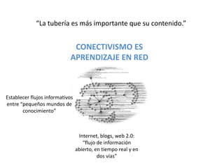 “La tubería es más importante que su contenido.”CONECTIVISMO ESAPRENDIZAJE EN REDEstablecer flujos informativos entre “pequeños mundos de conocimiento”Internet, blogs, web 2.0: “flujo de información abierto, en tiempo real y en dos vías”