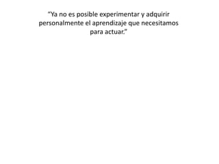 “Ya no es posible experimentar y adquirir personalmente el aprendizaje que necesitamospara actuar.”