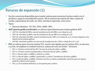 Ranuras de expansión (1)
 Son los conectores disponibles para instalar tarjetas para comunicar la placa madre con el
periférico, según la necesidad del usuario. Allí se insertan las tarjetas de video, tarjeta de
sonido, capturadoras de audio, de video, interfaces especiales, entre otras.
 Tipos:
 Ranuras obsoletas: XT, ISA, VESA, AMR, CRN…
 AGP (puerto gráfico acelerado): se utilizan especialmente para tarjetas gráficas AGP.
 AGP 1X: velocidad 66 MHz, tasa de transferencia de 266 MB/s y un voltaje de 3,3V.
 AGP 2X: velocidad 133 MHz, tasa de transferencia de 532 MB/s y un voltaje de 3,3V.
 AGP 4X: velocidad 266 MHz, tasa de transferencia de 1 GB/s y un voltaje de 3,3 o 1,5V para adaptarse a los
diseños de las tarjetas gráficas.
 AGP 8X: velocidad 533 MHz con una tasa de transferencia de 2 GB/s y voltaje de 0,7V o 1,5V.
 PCI: se utilizan para conectar tarjetas PCI, mucho más rápidas que las tarjetas ISA y se ejecutan
a 32 bits. Se emplean en módems internos, tarjetas de red y de sonido. Versiones:
 PCI 1.0: Primera versión del bus PCI. Se trata de un bus de 32bits a 33Mhz.
 PCI 2.0: Primera versión estandarizada y comercial. Bus de 32bits, a 33MHz.
 PCI 2.1: Bus de 32bits, a 66Mhz y señal de 3.3 voltio.
 PCI 2.2: Bus de 64bits, a 66Mhz, requiriendo 3.3 voltios. Transferencia de hasta 533MB/s.
 PCI 2.3: Bus de 64bits, a 66Mhz. Permite el uso de 3.3 voltios y señalizador universal, pero no soporta
señal de 5 voltios en las tarjetas.
 PCI 3.0: Es el estándar definitivo, ya sin soporte para 5 voltios.
 