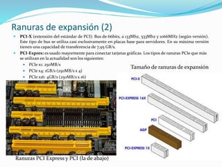 Ranuras de expansión (2)
 PCI-X (extensión del estándar de PCI): Bus de 66bits, a 133Mhz, 533Mhz y 1066MHz (según versión).
Este tipo de bus se utiliza casi exclusivamente en placas base para servidores. En su máxima versión
tienen una capacidad de transferencia de 7,95 GB/s.
 PCI-Expres: es usado mayormente para conectar tarjetas gráficas. Los tipos de ranuras PCIe que más
se utilizan en la actualidad son los siguientes:
 PCIe x1: 250MB/s
 PCIe x4: 1GB/s (250MB/s x 4)
 PCIe x16: 4GB/s (250MB/s x 16)
Ranuras PCI Express y PCI (la de abajo)
Tamaño de ranuras de expansión
 