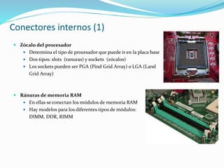 Conectores internos (1)
 Zócalo del procesador
 Determina el tipo de procesador que puede ir en la placa base
 Dos tipos: slots (ranuras) y sockets (zócalos)
 Los sockets pueden ser PGA (Pind Grid Array) o LGA (Land
Grid Array)
 Ránuras de memoria RAM
 En ellas se conectan los módulos de memoria RAM
 Hay modelos para los diferentes tipos de módulos:
DIMM, DDR, RIMM
 