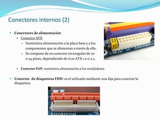 Conectores internos (2)
 Conectores de alimentación
 Conector ATX
 Suministra alimentación a la placa base y a los
componentes que se alimentan a través de ella.
 Se compone de un conector rectangular de 20
o 24 pines, dependiendo de si es ATX 1.0 o 2.2.
 Conector FAN: suministra alimentación a los ventiladores
 Conector de disquetera FDD: es el utilizado mediante una faja para conectar la
disquetera
 