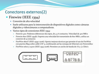 Conectores externos(2)
 Firewire (IEEE 1394)
 Conexión de alta velocidad
 Suele utilizarse para la interconexión de dispositivos digitales como cámaras
digitales y videocámaras a computadoras.
 Varios tipos de conexiones IEEE 1394:
 Firewire 400: Podemos diferenciar dos tipos, de 4 y 6 contactos. Velocidad de 400 MB/s
 Firewire 800 (IEEE 1394b): Soporta una velocidad de transmisión de 800 MB/s, utiliza un
conector de 9 contactos
 FireWire s800T (IEEE 1394c-2006): Aporta mejoras técnicas que permite el uso de FireWire
con puertos RJ45 sobre cable CAT 5, combinando así las ventajas de Ethernet con Firewire800
 FireWire s1600 y s3200 (IEEE 1394-2008): Permiten un ancho de banda de 1'6 y 3'2 Gbit/s
 